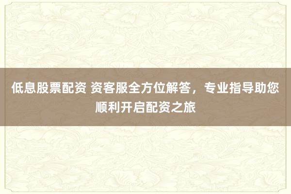 低息股票配资 资客服全方位解答，专业指导助您顺利开启配资之旅