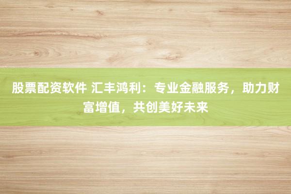 股票配资软件 汇丰鸿利：专业金融服务，助力财富增值，共创美好未来