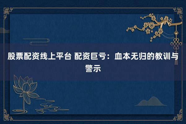 股票配资线上平台 配资巨亏：血本无归的教训与警示