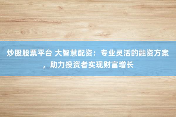 炒股股票平台 大智慧配资：专业灵活的融资方案，助力投资者实现财富增长