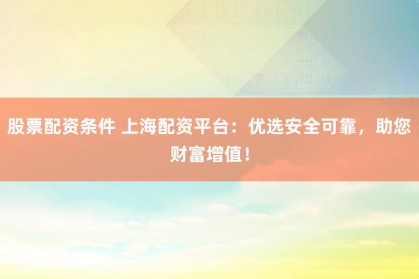 股票配资条件 上海配资平台：优选安全可靠，助您财富增值！