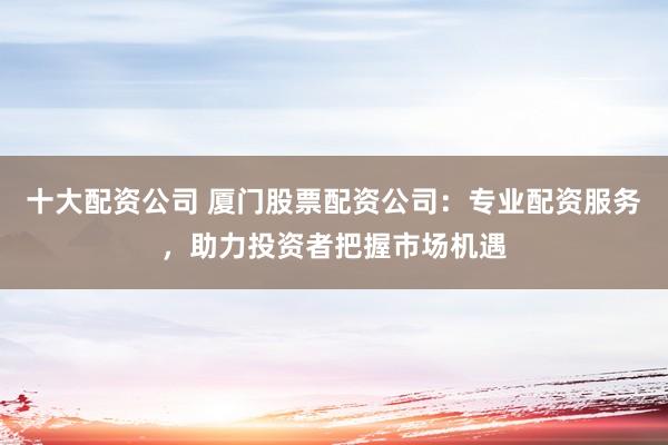 十大配资公司 厦门股票配资公司：专业配资服务，助力投资者把握市场机遇