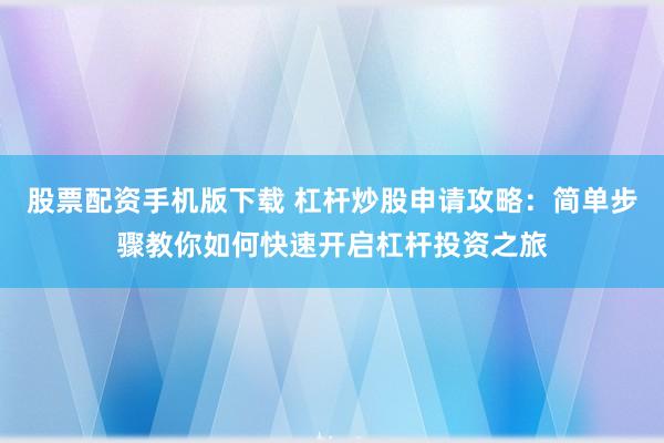 股票配资手机版下载 杠杆炒股申请攻略：简单步骤教你如何快速开启杠杆投资之旅