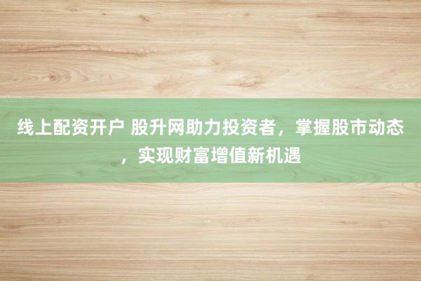 线上配资开户 股升网助力投资者，掌握股市动态，实现财富增值新机遇