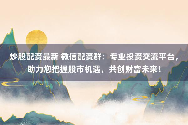 炒股配资最新 微信配资群：专业投资交流平台，助力您把握股市机遇，共创财富未来！