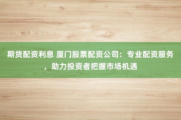 期货配资利息 厦门股票配资公司：专业配资服务，助力投资者把握市场机遇