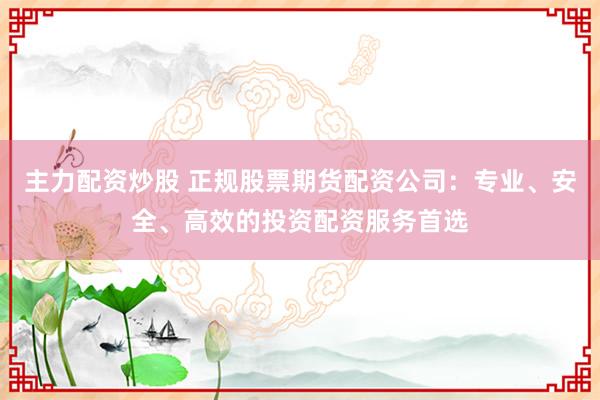 主力配资炒股 正规股票期货配资公司：专业、安全、高效的投资配资服务首选