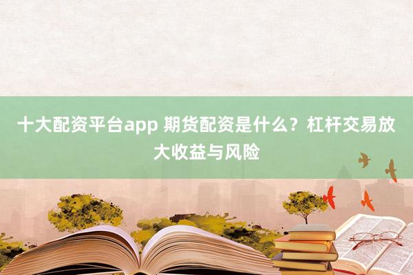 十大配资平台app 期货配资是什么？杠杆交易放大收益与风险