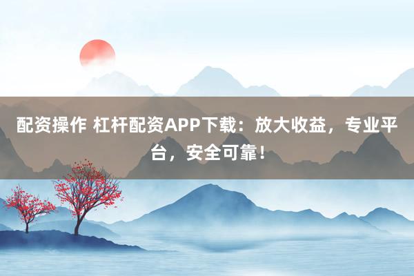 配资操作 杠杆配资APP下载：放大收益，专业平台，安全可靠！