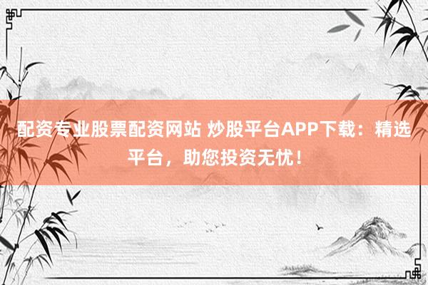 配资专业股票配资网站 炒股平台APP下载：精选平台，助您投资无忧！