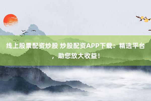 线上股票配资炒股 炒股配资APP下载：精选平台，助您放大收益！