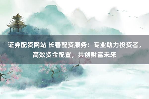 证券配资网站 长春配资服务：专业助力投资者，高效资金配置，共创财富未来