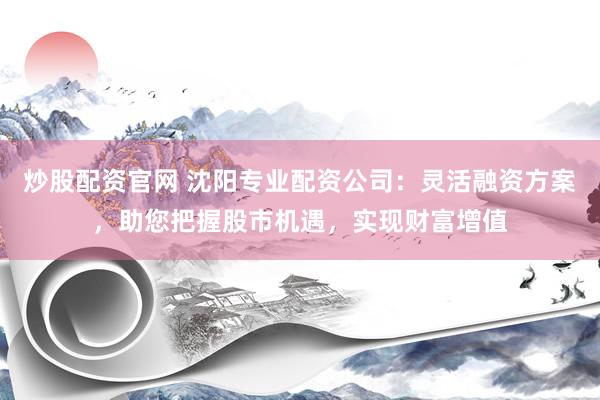 炒股配资官网 沈阳专业配资公司：灵活融资方案，助您把握股市机遇，实现财富增值