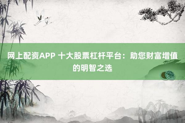 网上配资APP 十大股票杠杆平台：助您财富增值的明智之选