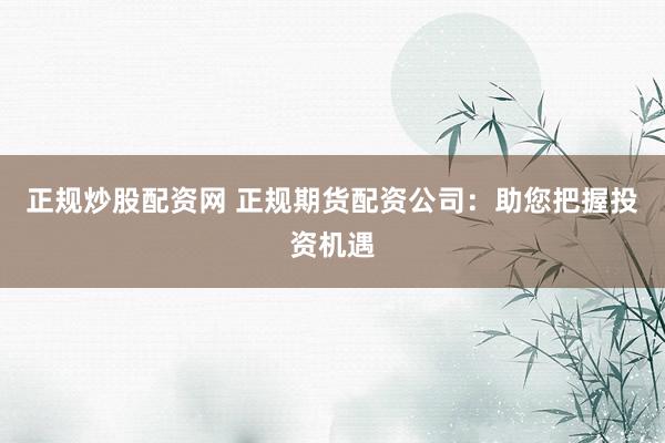 正规炒股配资网 正规期货配资公司：助您把握投资机遇