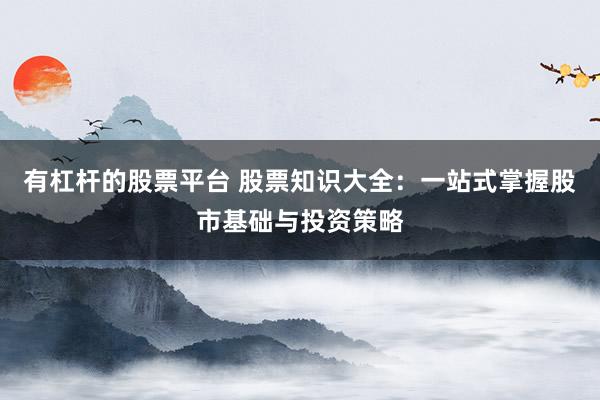 有杠杆的股票平台 股票知识大全：一站式掌握股市基础与投资策略