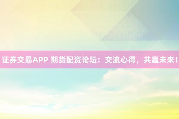 证券交易APP 期货配资论坛：交流心得，共赢未来！