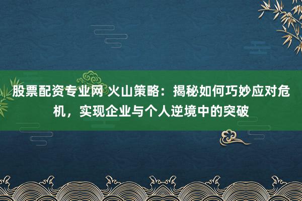 股票配资专业网 火山策略：揭秘如何巧妙应对危机，实现企业与个人逆境中的突破