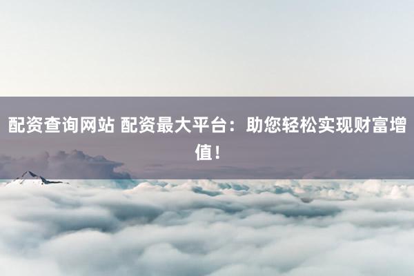 配资查询网站 配资最大平台：助您轻松实现财富增值！