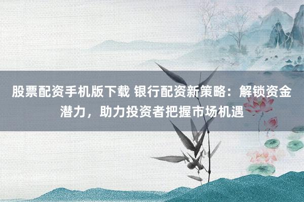 股票配资手机版下载 银行配资新策略：解锁资金潜力，助力投资者把握市场机遇
