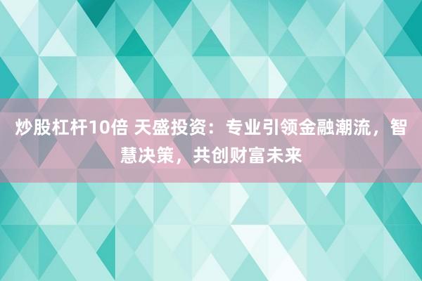 炒股杠杆10倍 天盛投资：专业引领金融潮流，智慧决策，共创财富未来