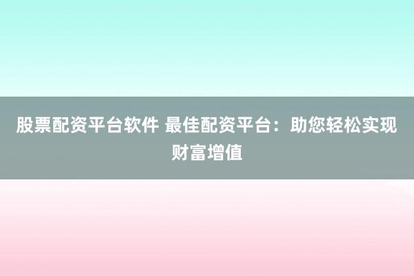 股票配资平台软件 最佳配资平台：助您轻松实现财富增值
