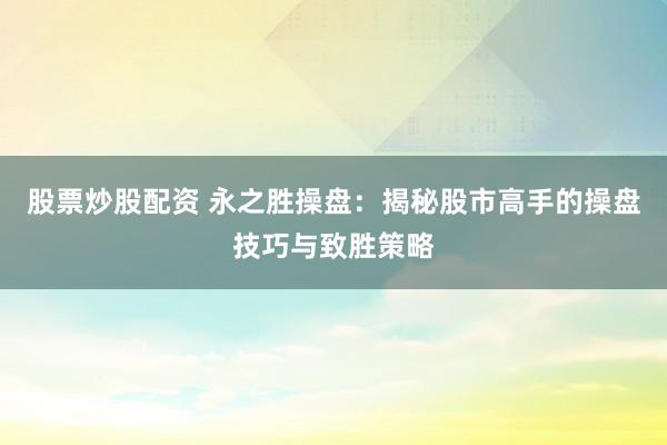 股票炒股配资 永之胜操盘：揭秘股市高手的操盘技巧与致胜策略