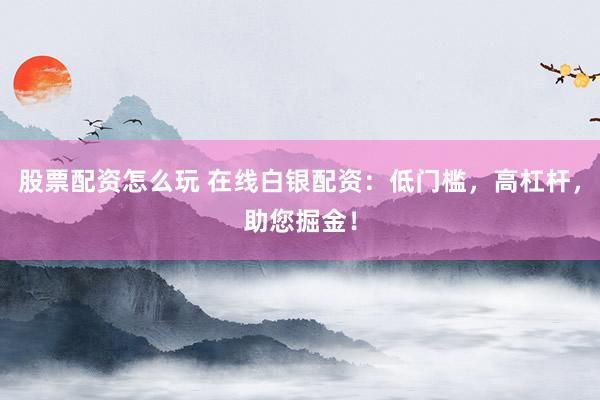 股票配资怎么玩 在线白银配资：低门槛，高杠杆，助您掘金！