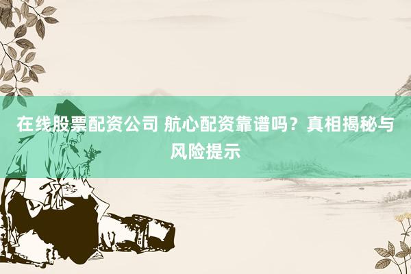 在线股票配资公司 航心配资靠谱吗？真相揭秘与风险提示