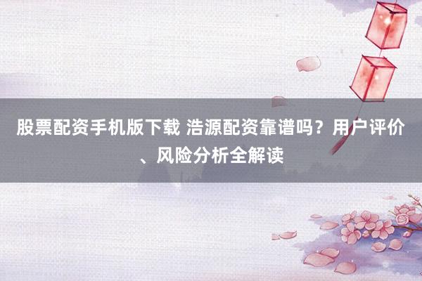 股票配资手机版下载 浩源配资靠谱吗？用户评价、风险分析全解读