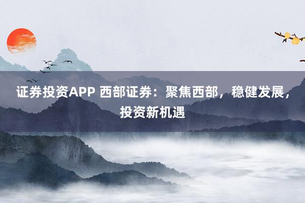 证券投资APP 西部证券：聚焦西部，稳健发展，投资新机遇