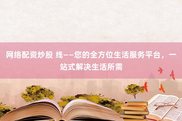 网络配资炒股 线——您的全方位生活服务平台，一站式解决生活所需