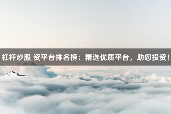 杠杆炒股 资平台排名榜：精选优质平台，助您投资！