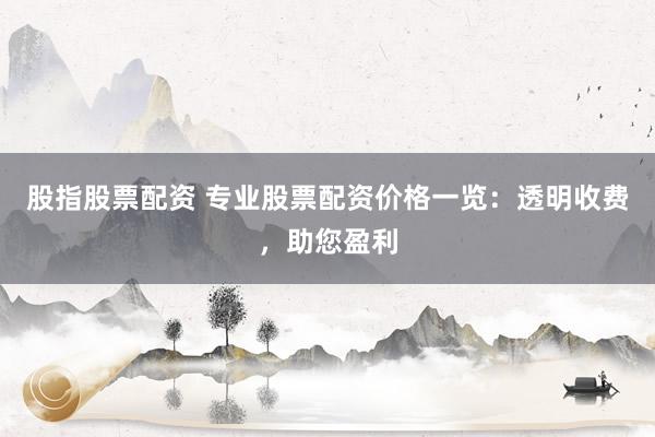 股指股票配资 专业股票配资价格一览：透明收费，助您盈利