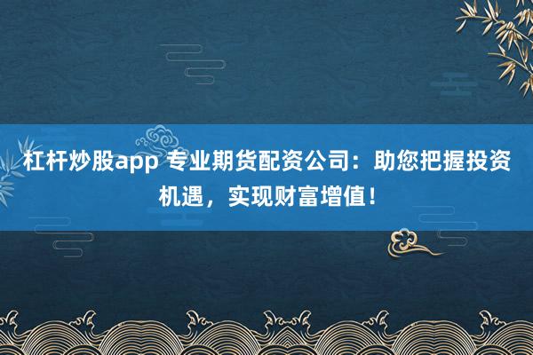 杠杆炒股app 专业期货配资公司：助您把握投资机遇，实现财富增值！