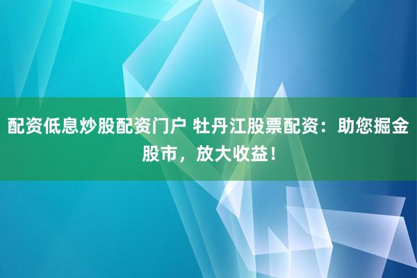 配资低息炒股配资门户 牡丹江股票配资：助您掘金股市，放大收益！