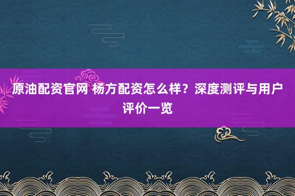 原油配资官网 杨方配资怎么样？深度测评与用户评价一览