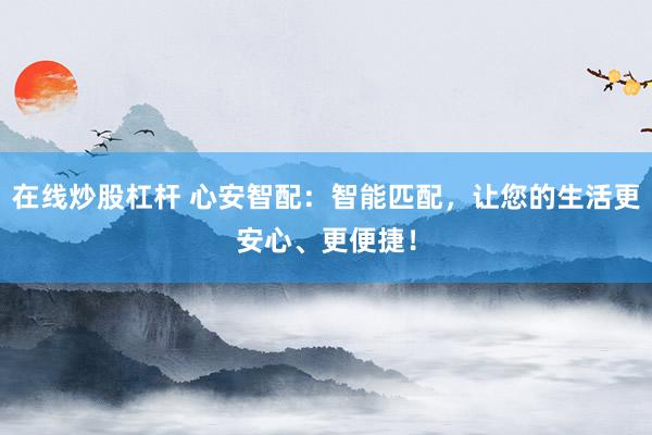 在线炒股杠杆 心安智配：智能匹配，让您的生活更安心、更便捷！