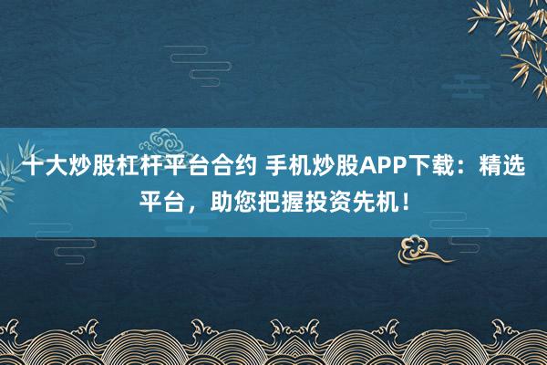 十大炒股杠杆平台合约 手机炒股APP下载：精选平台，助您把握投资先机！