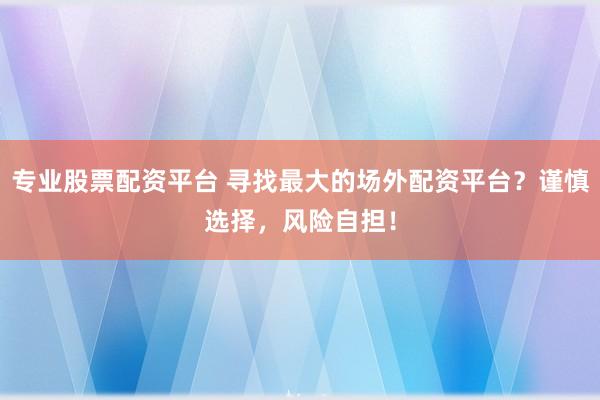 专业股票配资平台 寻找最大的场外配资平台？谨慎选择，风险自担！