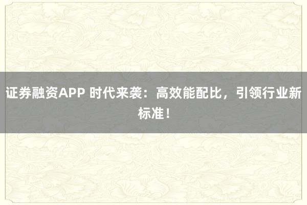 证券融资APP 时代来袭：高效能配比，引领行业新标准！