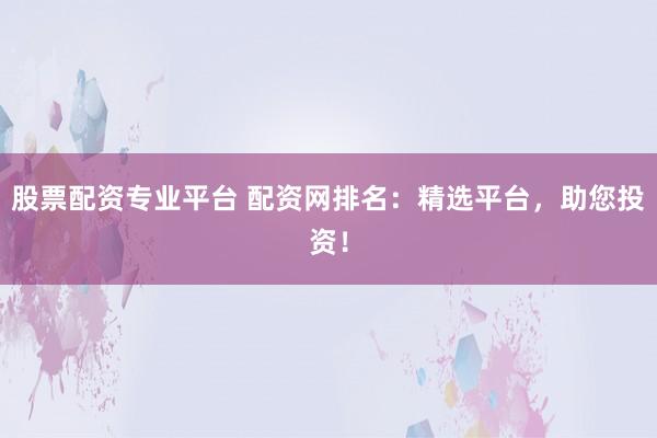 股票配资专业平台 配资网排名：精选平台，助您投资！