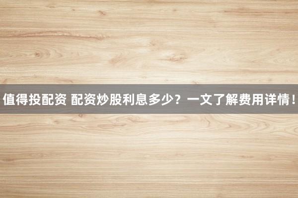 值得投配资 配资炒股利息多少？一文了解费用详情！