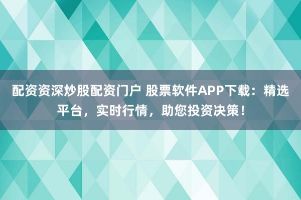 配资资深炒股配资门户 股票软件APP下载：精选平台，实时行情，助您投资决策！