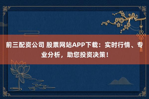 前三配资公司 股票网站APP下载：实时行情、专业分析，助您投资决策！