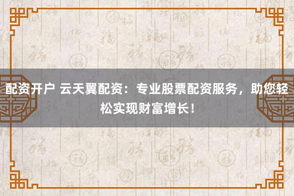 配资开户 云天翼配资：专业股票配资服务，助您轻松实现财富增长！