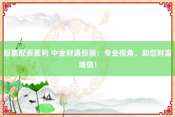 股票配资盈利 中金财通投顾：专业视角，助您财富增值！