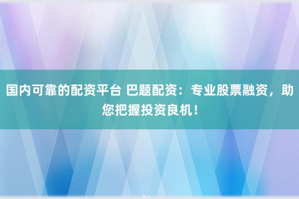 国内可靠的配资平台 巴题配资：专业股票融资，助您把握投资良机！