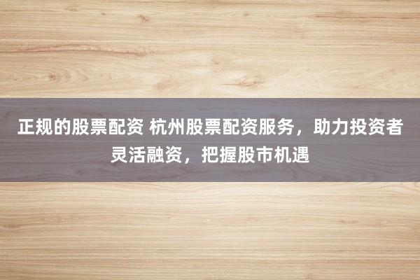 正规的股票配资 杭州股票配资服务，助力投资者灵活融资，把握股市机遇