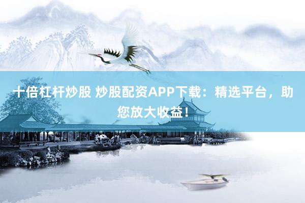 十倍杠杆炒股 炒股配资APP下载：精选平台，助您放大收益！
